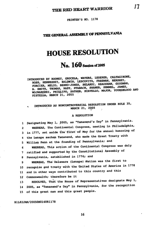 THE RED HEART WARRIOR 17  PRINTER’S WO. 1178  THE GENERAL ASSEMBLY OF PENNSYLVANIA  HOUSE RESOLUTION No. 160 seson or200s  INTRODUCED BY ROONEY, GRUCELA, WATERS, LEDERER, CALTAGIROKE, N0g5, HENESSEY, BALOWIN, LESCOVITE, FREGHAN, WERSHET TORCIER, NELIO, BEBKO-JONES, BELARD, READSHAN, GOODMA,  GHITH, THWAS, RAPP, STABACK, SHAWER, SEO(EL, WOTNAROSKI, PHILLIPS, SATHER, SCAVELLO, PISTELLA, HARCH 21, 2005  . INTRODOCED AS NONCONTROVERSIAL RESOLUTION UNDER RULE 35, wac 21, 2005  A nasoLoTION  Dasignating Moy 1, 2005, as *Tamanend’s Day" in Peansylvanis  WUERERS, Tho Continantal Congress, Seating in Philadelphis, in 1777, st aside the first of May for the smnvel honoring of the Lonape saches Tamanend, who Bade the Great Treaty with Willian Penn at the founding of Peansylvania; and  WAEREAS, This acticn of the Continental Congross was duly ratifiod and supported by the Constitutional Assasbly of Pennayivania, established in 1776; and  WAEREAS, The Delaare (Lenspe) Mation was the first to 10 recogrize gnd trssty with the United States of America in 1778 11 and in other ways contributed to this country and thiu 12 Comoawealth; therofors be it 13 RESOLVED, That the Nouse of Representatives designate May 1, 16 2005, as “Temanend’s Day" in Pennsylvania, for the recognition 15 of this great man and this great pecple.  B1LO29A/20050H0160R1178  16 